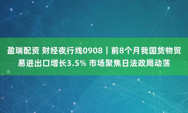 盈瑞配资 财经夜行线0908｜前8个月我国货物贸易进出口增长3.5% 市场聚焦日法政局动荡