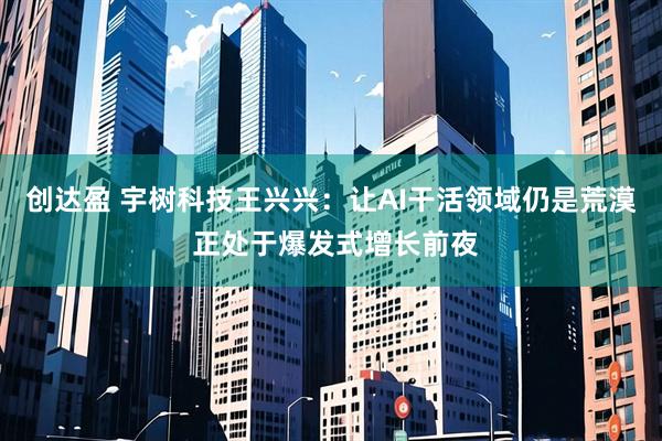 创达盈 宇树科技王兴兴：让AI干活领域仍是荒漠 正处于爆发式增长前夜