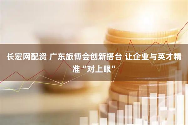 长宏网配资 广东旅博会创新搭台 让企业与英才精准“对上眼”