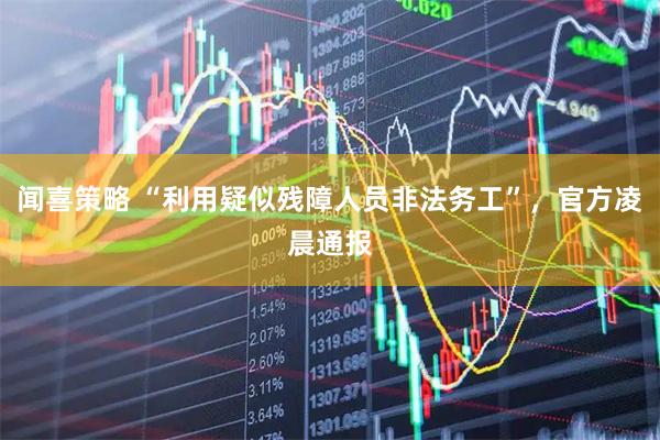 闻喜策略 “利用疑似残障人员非法务工”，官方凌晨通报