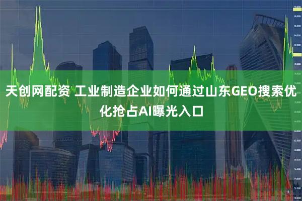 天创网配资 工业制造企业如何通过山东GEO搜索优化抢占AI曝光入口