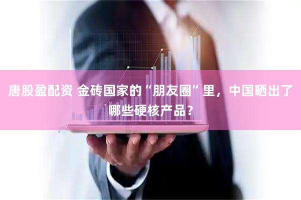 唐股盈配资 金砖国家的“朋友圈”里，中国晒出了哪些硬核产品？