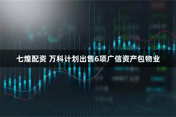 七煌配资 万科计划出售6项广信资产包物业