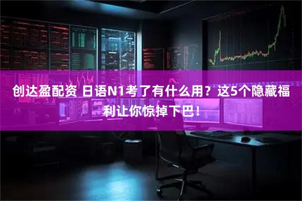 创达盈配资 日语N1考了有什么用？这5个隐藏福利让你惊掉下巴！