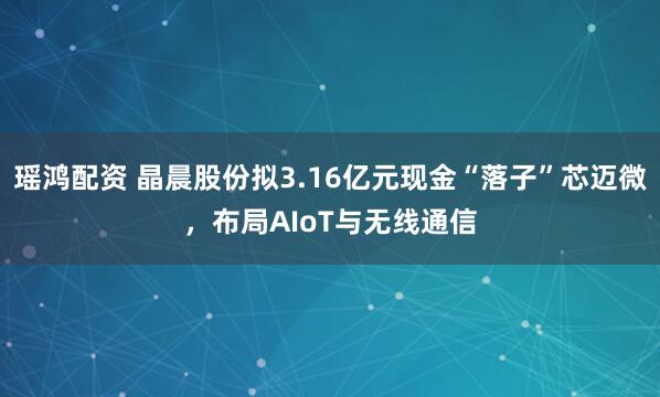 瑶鸿配资 晶晨股份拟3.16亿元现金“落子”芯迈微，布局AIoT与无线通信