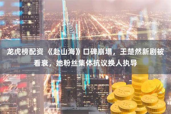 龙虎榜配资 《赴山海》口碑崩塌，王楚然新剧被看衰，她粉丝集体抗议换人执导