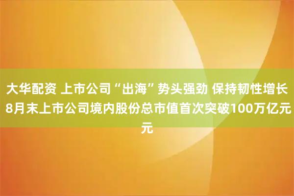 大华配资 上市公司“出海”势头强劲 保持韧性增长 8月末上市公司境内股份总市值首次突破100万亿元
