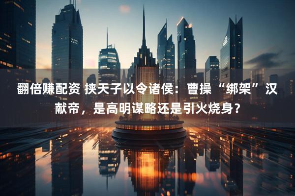 翻倍赚配资 挟天子以令诸侯：曹操 “绑架” 汉献帝，是高明谋略还是引火烧身？