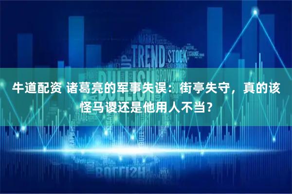 牛道配资 诸葛亮的军事失误：街亭失守，真的该怪马谡还是他用人不当？