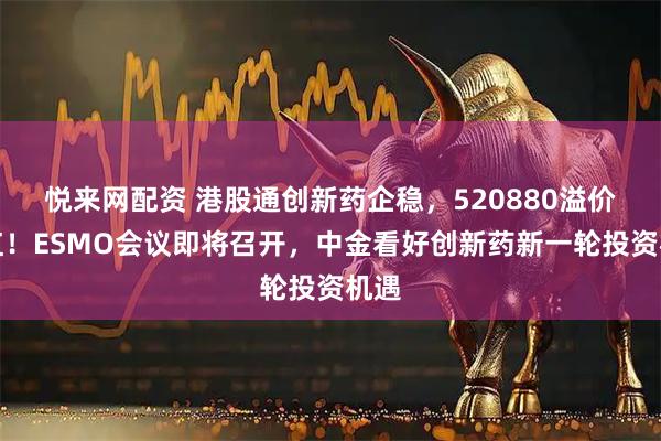悦来网配资 港股通创新药企稳，520880溢价翻红！ESMO会议即将召开，中金看好创新药新一轮投资机遇