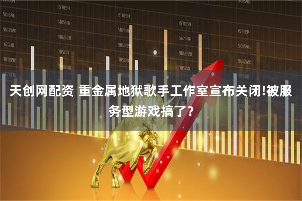 天创网配资 重金属地狱歌手工作室宣布关闭!被服务型游戏搞了？