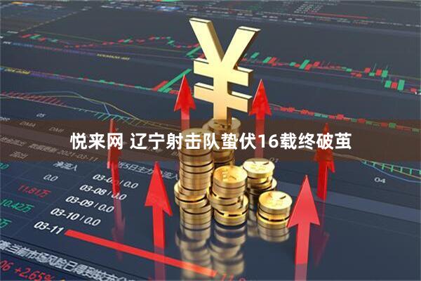 悦来网 辽宁射击队蛰伏16载终破茧