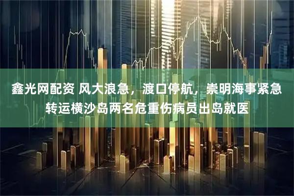 鑫光网配资 风大浪急，渡口停航，崇明海事紧急转运横沙岛两名危重伤病员出岛就医