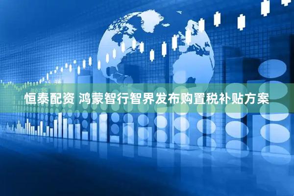 恒泰配资 鸿蒙智行智界发布购置税补贴方案