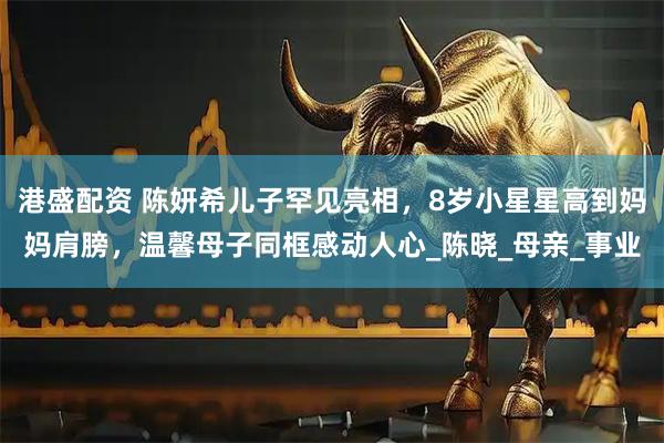 港盛配资 陈妍希儿子罕见亮相，8岁小星星高到妈妈肩膀，温馨母子同框感动人心_陈晓_母亲_事业