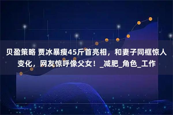 贝盈策略 贾冰暴瘦45斤首亮相，和妻子同框惊人变化，网友惊呼像父女！_减肥_角色_工作